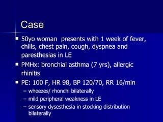 Case 50yo woman  presents with 1 week of fever, chills, chest pain, cough, dyspnea and paresthesias in LE   PMHx: bronchial asthma (7 yrs), allergic rhinitis   PE: 100 F, HR 98, BP 120/70, RR 16/min wheezes/ rhonchi bilaterally mild peripheral weakness in LE sensory dysesthesia in stocking distribution bilaterally 