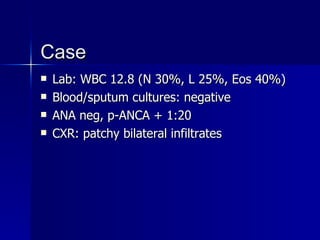 Case Lab: WBC 12.8 (N 30%, L 25%, Eos 40%) Blood/sputum cultures: negative ANA neg, p-ANCA + 1:20 CXR: patchy bilateral infiltrates 
