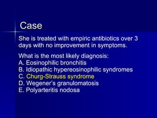 Case She is treated with empiric antibiotics over 3 days with no improvement in symptoms. What is the most likely diagnosis: A. Eosinophilic bronchitis B. Idiopathic hypereosinophilic syndromes C.  Churg-Strauss syndrome D. Wegener’s granulomatosis E. Polyarteritis nodosa 