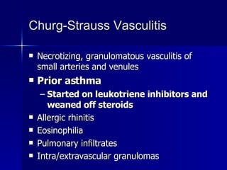 Churg-Strauss Vasculitis Necrotizing, granulomatous vasculitis of small arteries and venules Prior asthma Started on leukotriene inhibitors and weaned off steroids Allergic rhinitis Eosinophilia Pulmonary infiltrates Intra/extravascular granulomas 