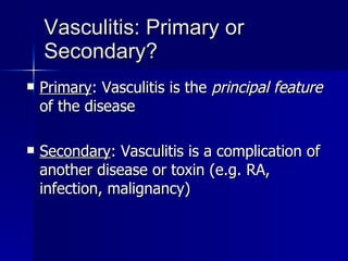 Vasculitis: Primary or Secondary? Primary : Vasculitis is the  principal feature  of the disease Secondary :   Vasculitis is a complication of another disease or toxin (e.g. RA, infection, malignancy) 