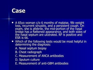 Case A 65yo woman c/o 6 months of malaise, 9lb weight loss, recurrent sinusitis, and a persistent cough. On exam, she is afebrile, the mid-portion of the nasal bridge has a flattened appearance, and both sides of the nasal septum are ulcerated. RF is positive and ESR is 66. Which of the following tests would be most helpful in determining the diagnosis: A. Nasal septum biopsy B. Chest radiograph C. Measurement of ANCA antibodies D. Sputum culture E. Measurement of anti-GBM antibodies 