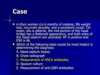 Case A 65yo woman c/o 6 months of malaise, 9lb weight loss, recurrent sinusitis, and a persistent cough. On exam, she is afebrile, the mid-portion of the nasal bridge has a flattened appearance, and both sides of the nasal septum are ulcerated. RF is positive and ESR is 66. Which of the following tests would be most helpful in determining the diagnosis: A. Nasal septum biopsy B. Chest radiograph C. Measurement of ANCA antibodies D. Sputum culture E. Measurement of anti-GBM antibodies 