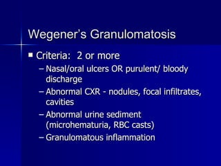 Wegener’s Granulomatosis Criteria:  2 or more Nasal/oral ulcers OR purulent/ bloody discharge Abnormal CXR - nodules, focal infiltrates, cavities Abnormal urine sediment (microhematuria, RBC casts) Granulomatous inflammation 