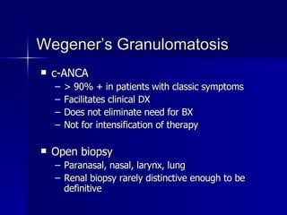 Wegener’s Granulomatosis c-ANCA > 90% + in patients with classic symptoms Facilitates clinical DX Does not eliminate need for BX Not for intensification of therapy Open biopsy Paranasal, nasal, larynx, lung Renal biopsy rarely distinctive enough to be definitive 