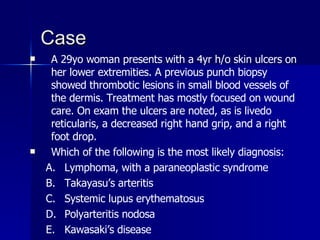 Case A 29yo woman presents with a 4yr h/o skin ulcers on her lower extremities. A previous punch biopsy showed thrombotic lesions in small blood vessels of the dermis. Treatment has mostly focused on wound care. On exam the ulcers are noted, as is livedo reticularis, a decreased right hand grip, and a right foot drop. Which of the following is the most likely diagnosis: Lymphoma, with a paraneoplastic syndrome Takayasu’s arteritis Systemic lupus erythematosus Polyarteritis nodosa Kawasaki’s disease 