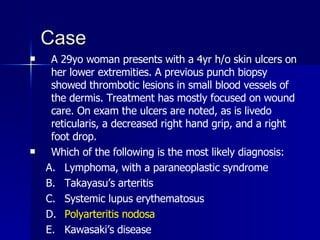Case A 29yo woman presents with a 4yr h/o skin ulcers on her lower extremities. A previous punch biopsy showed thrombotic lesions in small blood vessels of the dermis. Treatment has mostly focused on wound care. On exam the ulcers are noted, as is livedo reticularis, a decreased right hand grip, and a right foot drop. Which of the following is the most likely diagnosis: Lymphoma, with a paraneoplastic syndrome Takayasu’s arteritis Systemic lupus erythematosus Polyarteritis nodosa Kawasaki’s disease 