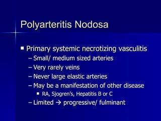 Polyarteritis Nodosa  Primary systemic necrotizing vasculitis Small/ medium sized arteries Very rarely veins Never large elastic arteries May be a manifestation of other disease RA, Sjogren’s, Hepatitis B or C Limited    progressive/ fulminant 