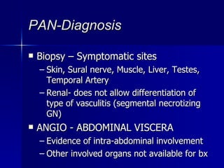 PAN-Diagnosis Biopsy – Symptomatic sites Skin, Sural nerve, Muscle, Liver, Testes, Temporal Artery Renal- does not allow differentiation of type of vasculitis (segmental necrotizing GN) ANGIO - ABDOMINAL VISCERA  Evidence of intra-abdominal involvement Other involved organs not available for bx 
