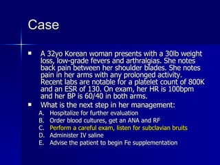 Case A 32yo Korean woman presents with a 30lb weight loss, low-grade fevers and arthralgias. She notes back pain between her shoulder blades. She notes pain in her arms with any prolonged activity. Recent labs are notable for a platelet count of 800K and an ESR of 130. On exam, her HR is 100bpm and her BP is 60/40 in both arms. What is the next step in her management: Hospitalize for further evaluation Order blood cultures, get an ANA and RF Perform a careful exam, listen for subclavian bruits Administer IV saline Advise the patient to begin Fe supplementation 