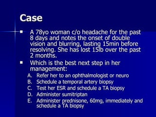 Case A 78yo woman c/o headache for the past 8 days and notes the onset of double vision and blurring, lasting 15min before resolving. She has lost 15lb over the past 2 months. Which is the best next step in her management: Refer her to an ophthalmologist or neuro Schedule a temporal artery biopsy Test her ESR and schedule a TA biopsy Administer sumitriptan Administer prednisone, 60mg, immediately and schedule a TA biopsy 