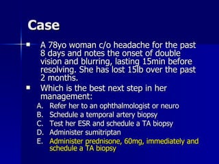 Case A 78yo woman c/o headache for the past 8 days and notes the onset of double vision and blurring, lasting 15min before resolving. She has lost 15lb over the past 2 months. Which is the best next step in her management: Refer her to an ophthalmologist or neuro Schedule a temporal artery biopsy Test her ESR and schedule a TA biopsy Administer sumitriptan Administer prednisone, 60mg, immediately and schedule a TA biopsy 