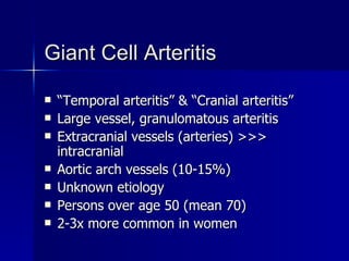 Giant Cell Arteritis “ Temporal arteritis” & “Cranial arteritis” Large vessel, granulomatous arteritis Extracranial vessels (arteries) >>> intracranial Aortic arch vessels (10-15%) Unknown etiology Persons over age 50 (mean 70) 2-3x more common in women 
