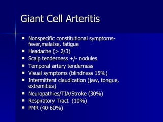 Nonspecific constitutional symptoms- fever,malaise, fatigue Headache (> 2/3) Scalp tenderness +/- nodules Temporal artery tenderness Visual symptoms (blindness 15%) Intermittent claudication (jaw, tongue, extremities) Neuropathies/TIA/Stroke (30%) Respiratory Tract  (10%) PMR (40-60%) Giant Cell Arteritis 