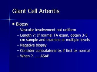 Biopsy Vascular involvement not uniform Length ?: If normal TA exam, obtain 3-5 cm sample and examine at multiple levels Negative biopsy  Consider contralateral bx if first bx normal When ?  .….ASAP Giant Cell Arteritis 