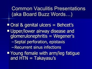 Common Vaculitis Presentations (aka Board Buzz Words…) Oral & genital ulcers = Behcet’s Upper/lower airway disease and glomerulonephritis = Wegener’s Septal perforation, epistaxis Recurrent sinus infections Young female with arm/leg fatigue and HTN = Takayasu’s 