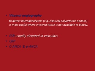 • Visceral angiography
  to detect microaneurysms (e.g. classical polyarteritis nodosa)
  is most useful where involved tissue is not available to biopsy.


• ESR usually elevated in vasculitis
• CRP
• C-ANCA & p-ANCA
 