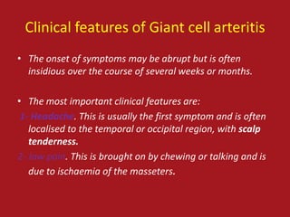 Clinical features of Giant cell arteritis
• The onset of symptoms may be abrupt but is often
  insidious over the course of several weeks or months.

• The most important clinical features are:
 1- Headache. This is usually the first symptom and is often
   localised to the temporal or occipital region, with scalp
   tenderness.
2- Jaw pain. This is brought on by chewing or talking and is
   due to ischaemia of the masseters.
 