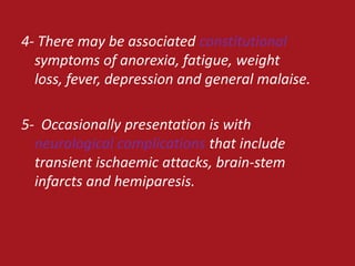 4- There may be associated constitutional
  symptoms of anorexia, fatigue, weight
  loss, fever, depression and general malaise.

5- Occasionally presentation is with
  neurological complications that include
  transient ischaemic attacks, brain-stem
  infarcts and hemiparesis.
 