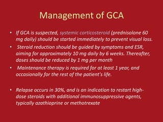 Management of GCA
• If GCA is suspected, systemic corticosteroid (prednisolone 60
  mg daily) should be started immediately to prevent visual loss.
• Steroid reduction should be guided by symptoms and ESR,
  aiming for approximately 10 mg daily by 6 weeks. Thereafter,
  doses should be reduced by 1 mg per month
• Maintenance therapy is required for at least 1 year, and
  occasionally for the rest of the patient's life.

• Relapse occurs in 30%, and is an indication to restart high-
  dose steroids with additional immunosuppressive agents,
  typically azathioprine or methotrexate
 