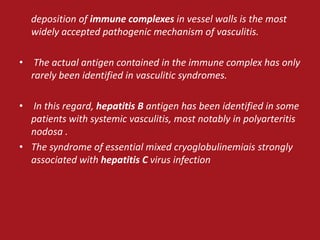deposition of immune complexes in vessel walls is the most
  widely accepted pathogenic mechanism of vasculitis.

• The actual antigen contained in the immune complex has only
  rarely been identified in vasculitic syndromes.

• In this regard, hepatitis B antigen has been identified in some
  patients with systemic vasculitis, most notably in polyarteritis
  nodosa .
• The syndrome of essential mixed cryoglobulinemiais strongly
  associated with hepatitis C virus infection
 