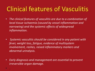 Clinical features of Vasculitis
• The clinical features of vasculitis are due to a combination of
  local tissue ischaemia (caused by vessel inflammation and
  narrowing) and the systemic effects of widespread
  inflammation.

• Systemic vasculitis should be considered in any patient with
  fever, weight loss, fatigue, evidence of multisystem
  involvement, rashes, raised inflammatory markers and
  abnormal urinalysis.

• Early diagnosis and management are essential to prevent
  irreversible organ damage.
• .
 