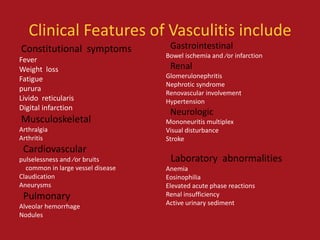 Clinical Features of Vasculitis include
Constitutional symptoms             Gastrointestinal
                                   Bowel ischemia and ⁄or infarction
Fever
Weight loss                         Renal
Fatigue                            Glomerulonephritis
                                   Nephrotic syndrome
purura
                                   Renovascular involvement
Livido reticularis                 Hypertension
Digital infarction
                                    Neurologic
Musculoskeletal                    Mononeuritis multiplex
Arthralgia                         Visual disturbance
Arthritis                          Stroke
 Cardiovascular
pulselessness and ⁄or bruits        Laboratory abnormalities
  common in large vessel disease   Anemia
Claudication                       Eosinophilia
Aneurysms                          Elevated acute phase reactions
 Pulmonary                         Renal insufficiency
Alveolar hemorrhage                Active urinary sediment
Nodules
 