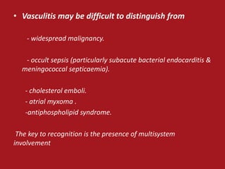 • Vasculitis may be difficult to distinguish from

    - widespread malignancy.

   - occult sepsis (particularly subacute bacterial endocarditis &
  meningococcal septicaemia).

   - cholesterol emboli.
   - atrial myxoma .
   -antiphospholipid syndrome.

 The key to recognition is the presence of multisystem
involvement
 