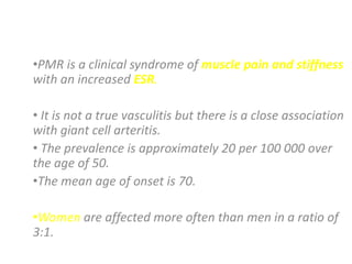 POLYMYALGIA RHEUMATICA (PMR)

•PMR is a clinical syndrome of muscle pain and stiffness
with an increased ESR.

• It is not a true vasculitis but there is a close association
with giant cell arteritis.
• The prevalence is approximately 20 per 100 000 over
the age of 50.
•The mean age of onset is 70.

•Women are affected more often than men in a ratio of
3:1.
 