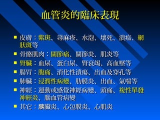 血管炎的臨床表現










皮膚：紫斑、蕁麻疹、水泡、壞死、潰瘍、網
狀斑等
骨骼肌肉：關節痛、關節炎、肌炎等
腎臟：血尿、蛋白尿、腎衰竭、高血壓等
腸胃：腹痛、消化性潰瘍、出血及穿孔等
肺臟：浸潤性病變、肋膜炎、出血、氣喘等
神經：運動或感覺神經病變、頭痛、複性單發
神經炎、腦血管病變
其它：胰臟炎、心包膜炎、心肌炎

 