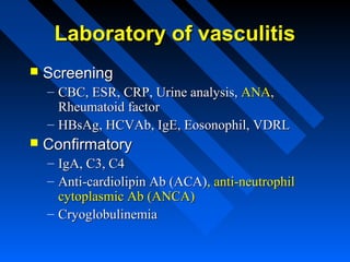 Laboratory of vasculitis


Screening
– CBC, ESR, CRP, Urine analysis, ANA,
Rheumatoid factor
– HBsAg, HCVAb, IgE, Eosonophil, VDRL



Confirmatory
– IgA, C3, C4
– Anti-cardiolipin Ab (ACA), anti-neutrophil
cytoplasmic Ab (ANCA)
– Cryoglobulinemia

 