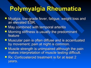 Polymyalgia Rheumatica







Myalgia, low-grade fever, fatigue, weight loss and
an elevated ESR.
May combined with temporal arteritis
Morning stiffness is usually the predominant
feature
Muscular pain is often diffuse and is accentuated
by movement; pain at night is common.
Muscle strength is unimpaired although the pain
makes interpretation of muscle testing difficult.
Rx: Corticosteroid treatment is for at least 2
years.

 