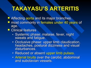 TAKAYASU’S ARTERITIS




Affecting aorta and its major branches.
most commonly in females under 40 years of
age.
Clinical features
• Systemic phase: malaise, fever, night
sweats and fatigue.
• Occlusive phase: upper limb claudication,
headaches, postural dizziness and visual
disturbances.
• Reduced or absent upper limb pulses.
• Arterial bruits over the carotid, abdominal
and subclavian vessels.

 