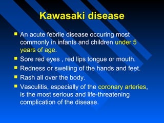 Kawasaki disease







An acute febrile disease occuring most
commonly in infants and children under 5
years of age.
Sore red eyes , red lips tongue or mouth.
Redness or swelling of the hands and feet.
Rash all over the body.
Vasculitis, especially of the coronary arteries,
is the most serious and life-threatening
complication of the disease.

 
