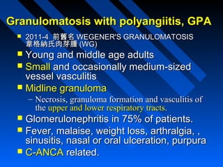Granulomatosis with polyangiitis, GPA


2011-4 前舊名 WEGENER'S GRANULOMATOSIS
韋格納氏肉芽腫 (WG)

Young and middle age adults
 Small and occasionally medium-sized
vessel vasculitis
 Midline granuloma


– Necrosis, granuloma formation and vasculitis of
the upper and lower respiratory tracts.

Glomerulonephritis in 75% of patients.
 Fever, malaise, weight loss, arthralgia, ,
sinusitis, nasal or oral ulceration, purpura
 C-ANCA related.


 