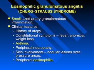 Eosinophilic granulomatous angiitis
(CHURG–STRAUSS SYNDROME)



Small sized artery granulomatous
inflammation.
Clinical features
• History of atopy.
• Constitutional symptoms – fever, anorexia,
weight loss.
• Asthma.
• Peripheral neuropathy.
• Skin involvement – nodular lesions over
pressure areas.
• Peripheral eosinophilia.

 
