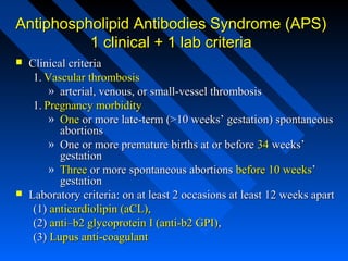 Antiphospholipid Antibodies Syndrome (APS)
1 clinical + 1 lab criteria




Clinical criteria
1. Vascular thrombosis
» arterial, venous, or small-vessel thrombosis
1. Pregnancy morbidity
» One or more late-term (>10 weeks’ gestation) spontaneous
abortions
» One or more premature births at or before 34 weeks’
gestation
» Three or more spontaneous abortions before 10 weeks’
gestation
Laboratory criteria: on at least 2 occasions at least 12 weeks apart
(1) anticardiolipin (aCL),
(2) anti–b2 glycoprotein I (anti-b2 GPI),
(3) Lupus anti-coagulant

 