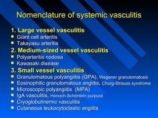 Nomenclature of systemic vasculitis
1. Large vessel vasculitis



Giant cell arteritis
Takayasu arteritis

2. Medium-sized vessel vasculitis



Polyarteritis nodosa
Kawasaki disease

3. Small vessel vasculitis







Granulomatous polyangiitis (GPA), Wegener granulomatosis
Eosinophilic granulomatous angiitis, Churg-Strauss syndrome
Microscopic polyangiitis (MPA)
IgA vasculitis, Henoch-Schönlein purpura
Cryoglobulinemic vasculitis
Cutaneous leukocytoclastic angiitis

 