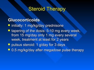 Steroid Therapy
Glucocorticoids






initially: 1 mg/kg/day prednisone
tapering of the dosis: 5-10 mg every week,
from 15 mg/day only 1 mg every several
week, treatment at least for 2 years
pulsus steroid: 1 g/day for 3 days
0.5 mg/kg/day after megadose pulse therapy

 