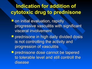 Indication for addition of
cytotoxic drug to prednisone
on initial evaluation, rapidly
progressive vasculitis with significant
visceral involvement
 prednisone in high daily divided dosis
is not controlling the activity and
progression of vasculitis
 prednisone dose cannot be tapered
to tolerable level and still controll the
disease


 
