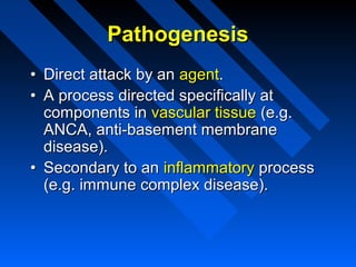 Pathogenesis
• Direct attack by an agent.
• A process directed specifically at
components in vascular tissue (e.g.
ANCA, anti-basement membrane
disease).
• Secondary to an inflammatory process
(e.g. immune complex disease).

 