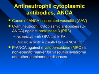 Antineutrophil cytoplasmic
antibodies, ANCA





Cause of ANCA-associated vasculitis (AAV)
C-antineutrophil cytoplasmic antibodies (CANCA) against proteinase 3 (PR3)
– Associated with GPA and MPA
– Disease activity is parallel to C-ANCA titer.
P-ANCA against myeloperoxidase (MPO) is
non-specific marker for vascultiis syndrome
and other autoimmune diseases

 
