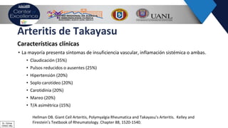 Arteritis de Takayasu
Características clínicas
• La mayoría presenta síntomas de insuficiencia vascular, inflamación sistémica o ambas.
• Claudicación (35%)
• Pulsos reducidos o ausentes (25%)
• Hipertensión (20%)
• Soplo carotídeo (20%)
• Carotidinia (20%)
• Mareo (20%)
• T/A asimétrica (15%)
Hellman DB. Giant Cell Arteritis, Polymyalgia Rheumatica and Takayasu’s Arteritis. Kelley and
Firestein’s Textbook of Rheumatology. Chapter 88, 1520-1540.Dr. Ochoa
CRAIC Mty
 