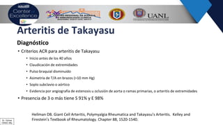 Arteritis de Takayasu
Diagnóstico
• Criterios ACR para arteritis de Takayasu
• Inicio antes de los 40 años
• Claudicación de extremidades
• Pulso braquial disminuido
• Asimetría de T/A en brazos (>10 mm Hg)
• Soplo subclavio o aórtico
• Evidencia por angiografía de estenosis u oclusión de aorta o ramas primarias, o arteritis de extremidades
• Presencia de 3 o más tiene S 91% y E 98%
Hellman DB. Giant Cell Arteritis, Polymyalgia Rheumatica and Takayasu’s Arteritis. Kelley and
Firestein’s Textbook of Rheumatology. Chapter 88, 1520-1540.Dr. Ochoa
CRAIC Mty
 