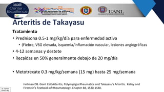 Arteritis de Takayasu
Tratamiento
• Prednisona 0.5-1 mg/kg/día para enfermedad activa
• (Fiebre, VSG elevada, isquemia/inflamación vascular, lesiones angiográficas
• 4-12 semanas y destete
• Recaídas en 50% generalmente debajo de 20 mg/día
• Metotrexate 0.3 mg/kg/semana (15 mg) hasta 25 mg/semana
Hellman DB. Giant Cell Arteritis, Polymyalgia Rheumatica and Takayasu’s Arteritis. Kelley and
Firestein’s Textbook of Rheumatology. Chapter 88, 1520-1540.Dr. Ochoa
CRAIC Mty
 