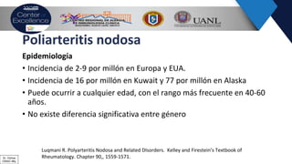 Poliarteritis nodosa
Epidemiología
• Incidencia de 2-9 por millón en Europa y EUA.
• Incidencia de 16 por millón en Kuwait y 77 por millón en Alaska
• Puede ocurrir a cualquier edad, con el rango más frecuente en 40-60
años.
• No existe diferencia significativa entre género
Luqmani R. Polyarteritis Nodosa and Related DIsorders. Kelley and Firestein’s Textbook of
Rheumatology. Chapter 90,, 1559-1571.Dr. Ochoa
CRAIC Mty
 