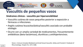 Vasculitis de pequeños vasos
Síndromes clínicos - vasculitis por hipersensibilidad
• Vasculitis cutánea de vasos pequeños posterior a exposición a
fármacos o infecciones.
• Angitis cutánea leucocitoclástica/vasculitis asociada con probable
etiología
• Ocurre con un amplia variedad de medicamentos, frecuentemente
antibióticos (beta-lactámicos), diuréticos y antihipertensivos.
Stone J. Immune Complex-Mediated and Small-Vessel Vasculitis. Kelley and Firestein’s Textbook of
Rheumatology. Chapter 91, 1571-1580.Dr. Ochoa
CRAIC Mty
 