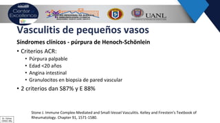 Vasculitis de pequeños vasos
Síndromes clínicos - púrpura de Henoch-Schönlein
• Criterios ACR:
• Púrpura palpable
• Edad <20 años
• Angina intestinal
• Granulocitos en biopsia de pared vascular
• 2 criterios dan S87% y E 88%
Stone J. Immune Complex-Mediated and Small-Vessel Vasculitis. Kelley and Firestein’s Textbook of
Rheumatology. Chapter 91, 1571-1580.Dr. Ochoa
CRAIC Mty
 