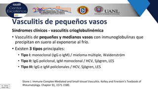 Vasculitis de pequeños vasos
Síndromes clínicos - vasculitis crioglobulinémica
• Vasculitis de pequeños y medianos vasos con inmunoglobulinas que
precipitan en suero al exponerse al frío.
• Existen 3 tipos principales:
• Tipo I: monoclonal (IgG o IgM) / mieloma múltiple, Waldenström
• Tipo II: IgG policlonal, IgM monoclonal / HCV, Sjögren, LES
• TIpo III: IgG e IgM policlonales / HCV, Sjögren, LES
Stone J. Immune Complex-Mediated and Small-Vessel Vasculitis. Kelley and Firestein’s Textbook of
Rheumatology. Chapter 91, 1571-1580.Dr. Ochoa
CRAIC Mty
 