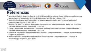 Referencias
• Jennette JC, Falk RJ, Bacon PA, Basu N, et al. 2012 Revised International Chapel Hill Consensus Conference
Nomenclature of Vasculitides. Arthritis & Rheumatism. Vol. 65, No. 1, January 2013
• Stone JH. Classification and Epidemiology of Systemic Vasculitis. Kelley and Firestein’s Textbook of
Rheumatology. Chapter 87, 1512-1519.
• Hellman DB. Giant Cell Arteritis, Polymyalgia Rheumatica and Takayasu’s Arteritis. Kelley and Firestein’s
Textbook of Rheumatology. Chapter 88, 1520-1540.
• Chung S, Monach PA. Anti-neutrophil Cytoplasmic Antibody-Associated Vasculitis. Kelley and Firestein’s
Textbook of Rheumatology. Chapter 89, 1541-1558.
• Luqmani R. Polyarteritis Nodosa and Related DIsorders. Kelley and Firestein’s Textbook of Rheumatology.
Chapter 90, 1559-1571.
• Stone J. Immune Complex-Mediated and Small-Vessel Vasculitis. Kelley and Firestein’s Textbook of
Rheumatology. Chapter 91, 1571-1580.
Dr. Ochoa
CRAIC Mty
 